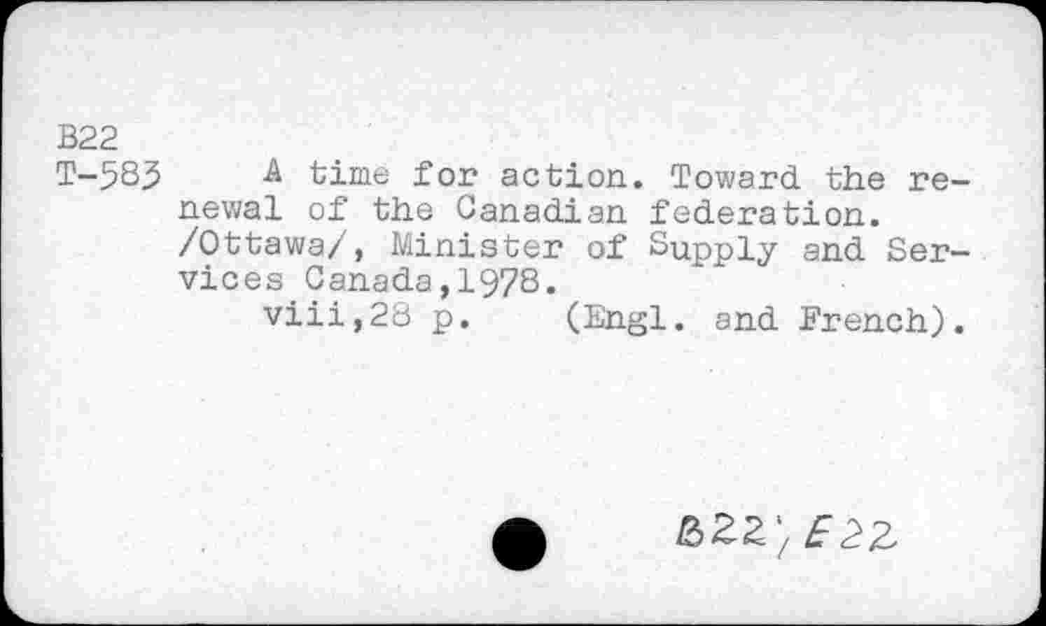 ﻿B22
T-58.5 A time for action. Toward the renewal of the Canadian federation.
/Ottawa/, Minister of Supply and Services Canada,1978.
viii,28 p. (Engl, and French).
&ZZ'/ E2%,